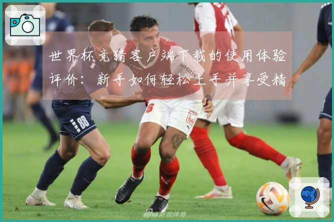 世界杯竞猜客户端下载的使用体验评价：新手如何轻松上手并享受精彩赛事直播